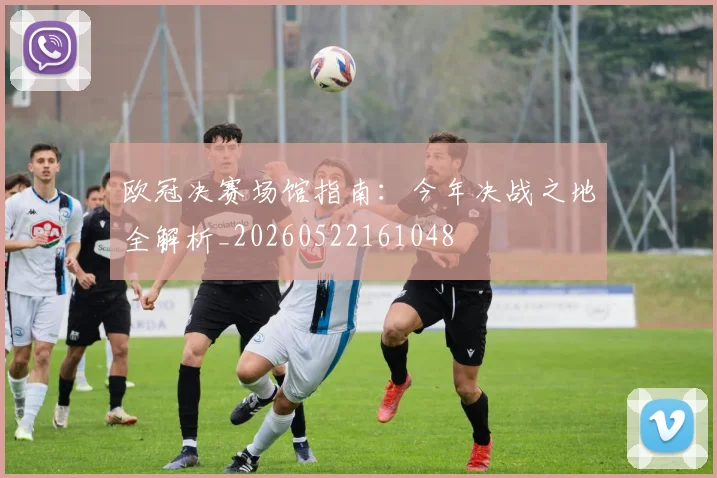 欧冠决赛场馆指南：今年决战之地全解析_20260522161048