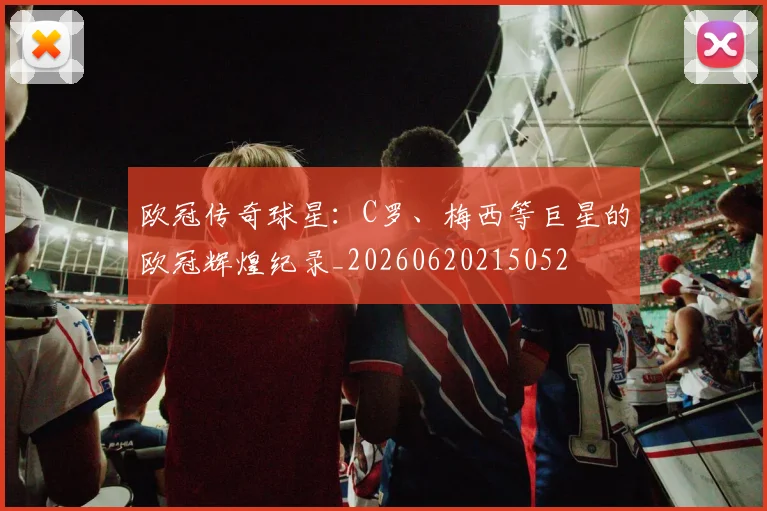 欧冠传奇球星：C罗、梅西等巨星的欧冠辉煌纪录_20260620215052