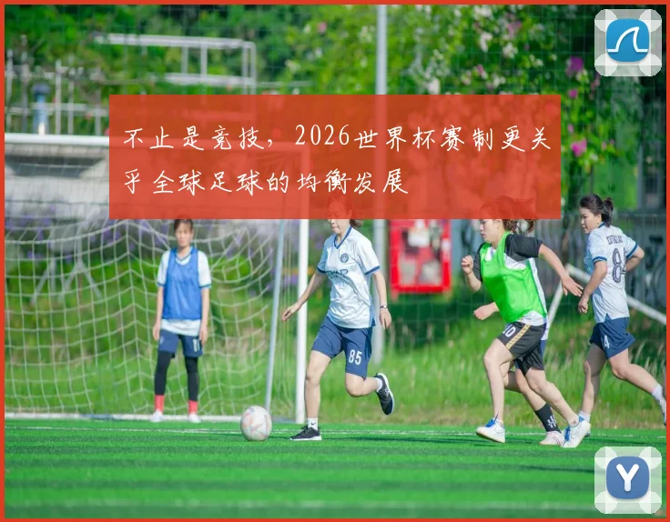 不止是竞技，2026世界杯赛制更关乎全球足球的均衡发展