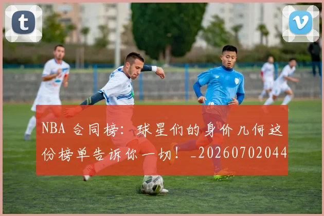 NBA 合同榜：球星们的身价几何这份榜单告诉你一切！_20260702044711