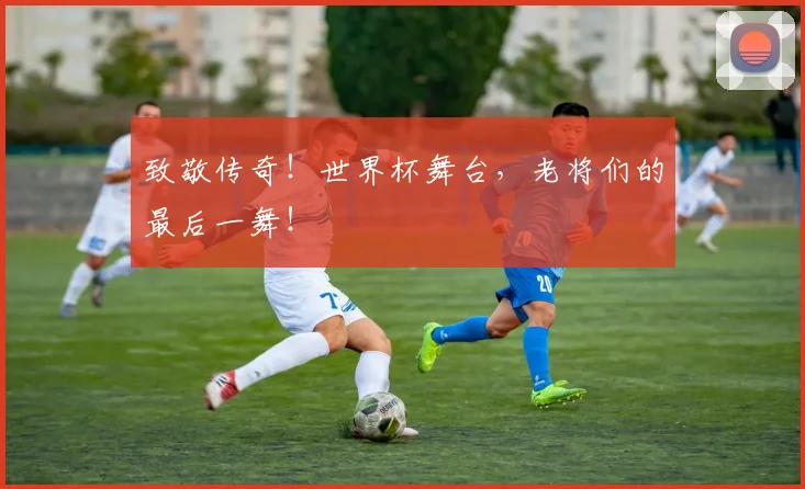致敬传奇！世界杯舞台，老将们的最后一舞！
