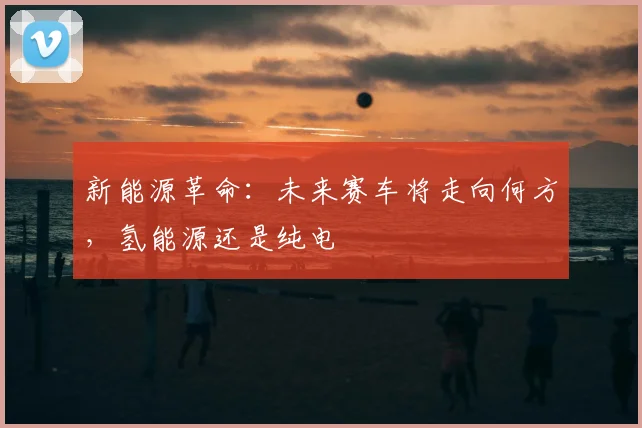 新能源革命:未来赛车将走向何方,氢能源还是纯电