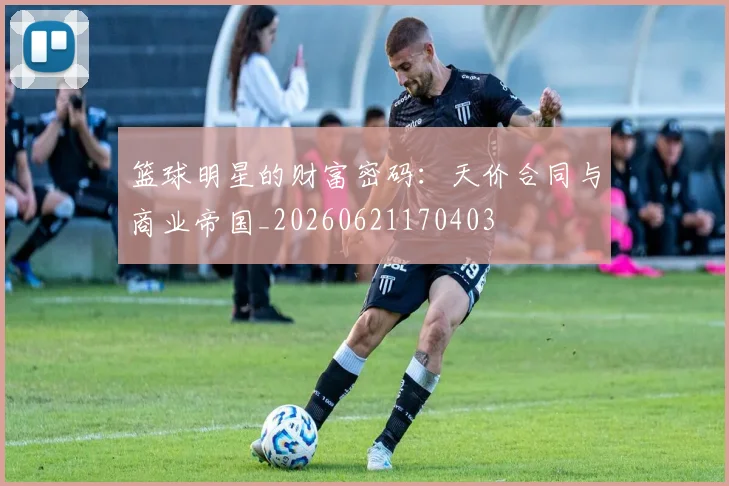 篮球明星的财富密码：天价合同与商业帝国_20260621170403