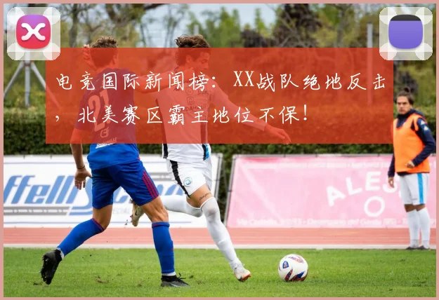 电竞国际新闻榜:XX战队绝地反击,北美赛区霸主地位不保!