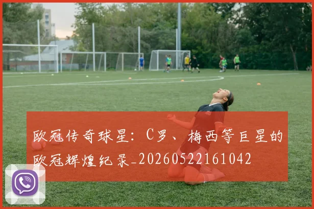 欧冠传奇球星：C罗、梅西等巨星的欧冠辉煌纪录_20260522161042