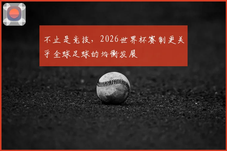 不止是竞技，2026世界杯赛制更关乎全球足球的均衡发展