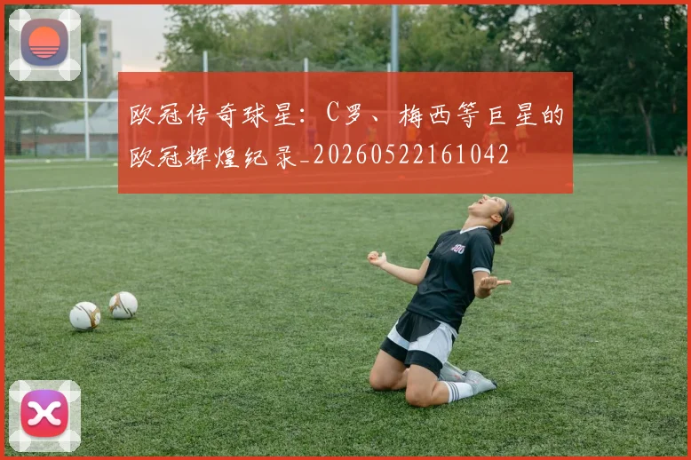 欧冠传奇球星：C罗、梅西等巨星的欧冠辉煌纪录_20260522161042